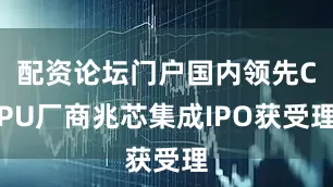 配资论坛门户国内领先CPU厂商兆芯集成IPO获受理