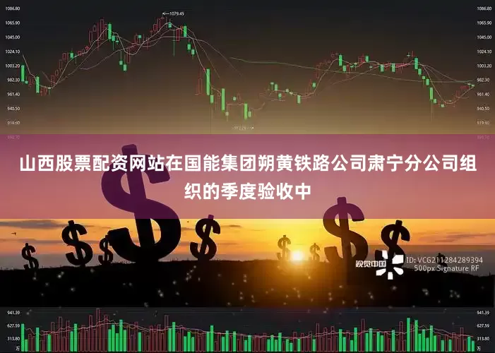 山西股票配资网站在国能集团朔黄铁路公司肃宁分公司组织的季度验收中