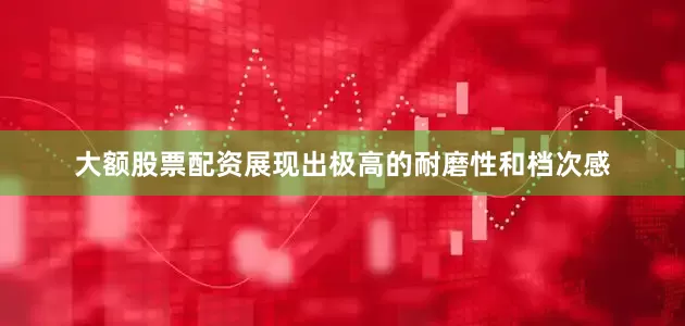 大额股票配资展现出极高的耐磨性和档次感