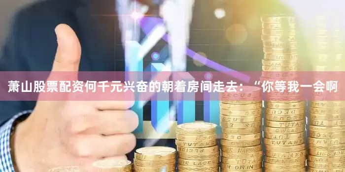 萧山股票配资何千元兴奋的朝着房间走去：“你等我一会啊