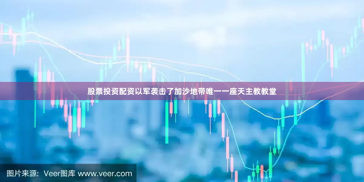 股票投资配资以军袭击了加沙地带唯一一座天主教教堂