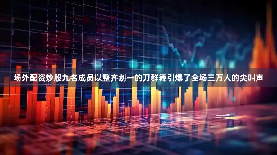 场外配资炒股九名成员以整齐划一的刀群舞引爆了全场三万人的尖叫声