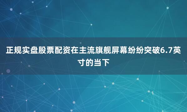 正规实盘股票配资在主流旗舰屏幕纷纷突破6.7英寸的当下