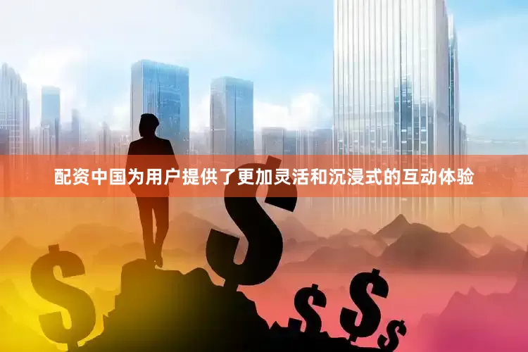 配资中国为用户提供了更加灵活和沉浸式的互动体验