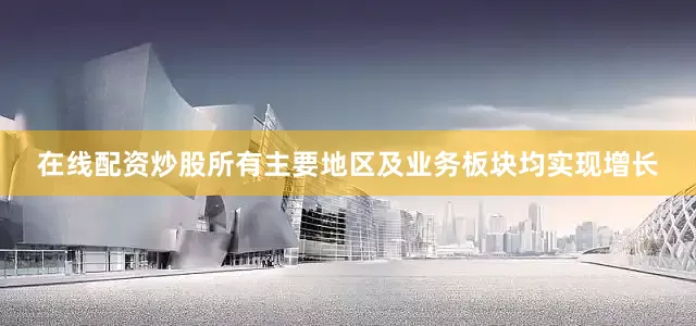 在线配资炒股所有主要地区及业务板块均实现增长
