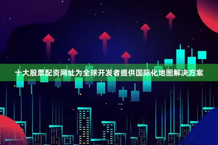 十大股票配资网址为全球开发者提供国际化地图解决方案