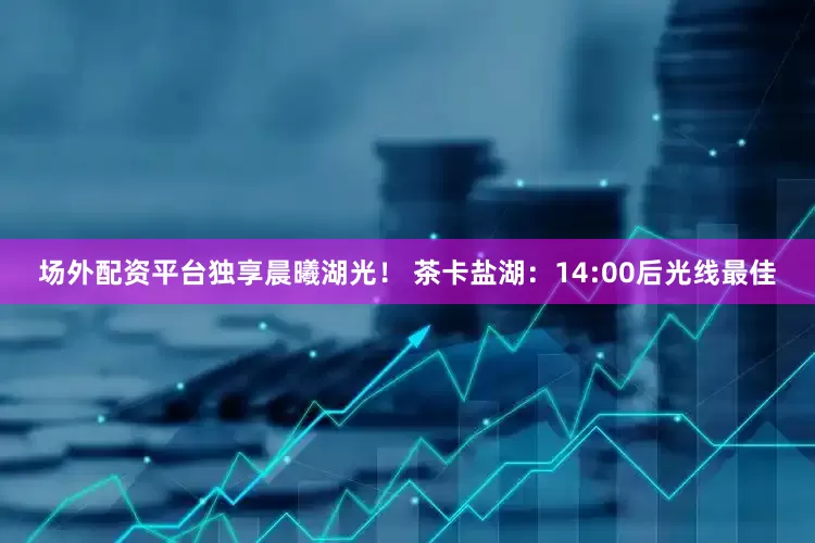 场外配资平台独享晨曦湖光！ 茶卡盐湖：14:00后光线最佳