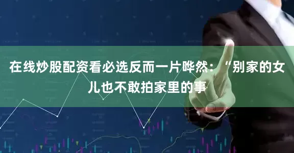 在线炒股配资看必选反而一片哗然：“别家的女儿也不敢拍家里的事