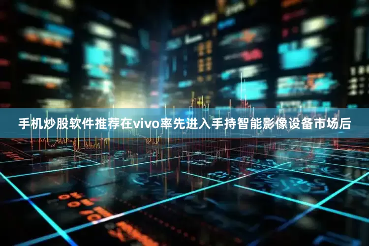 手机炒股软件推荐在vivo率先进入手持智能影像设备市场后