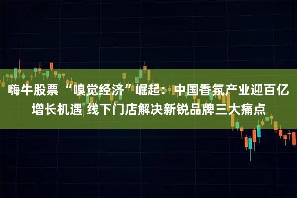 嗨牛股票 “嗅觉经济”崛起：中国香氛产业迎百亿增长机遇 线下门店解决新锐品牌三大痛点