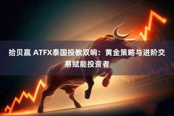 拾贝赢 ATFX泰国投教双响：黄金策略与进阶交易赋能投资者
