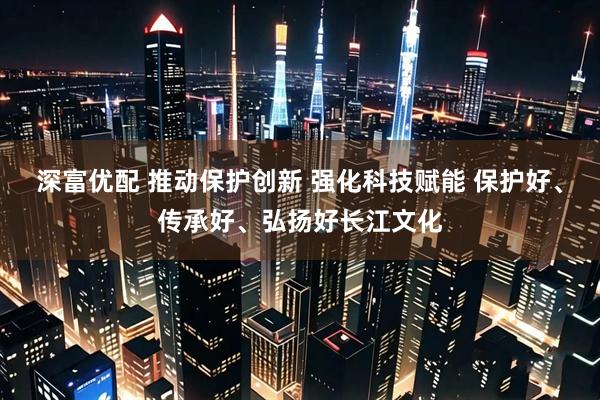 深富优配 推动保护创新 强化科技赋能 保护好、传承好、弘扬好长江文化