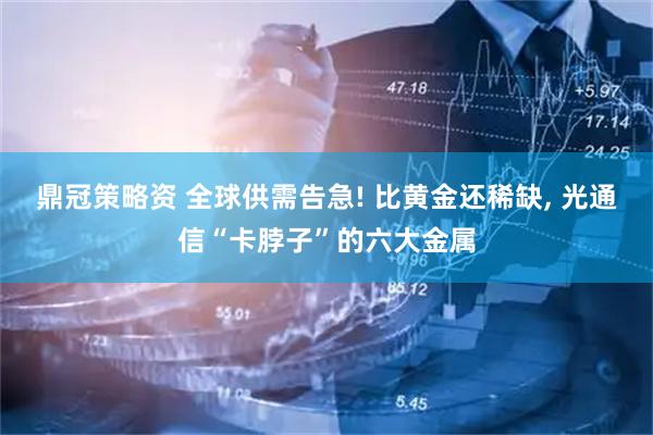 鼎冠策略资 全球供需告急! 比黄金还稀缺, 光通信“卡脖子”的六大金属
