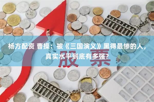 杨方配资 曹操：被《三国演义》黑得最惨的人，真实水平到底有多强？