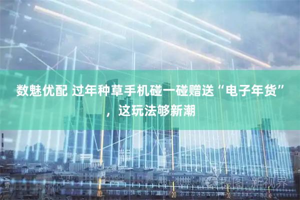 数魅优配 过年种草手机碰一碰赠送“电子年货”，这玩法够新潮