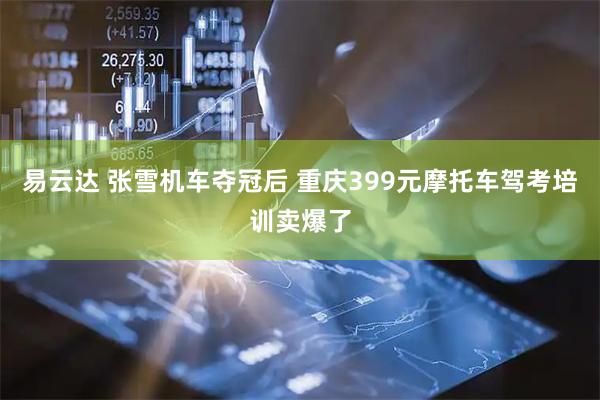 易云达 张雪机车夺冠后 重庆399元摩托车驾考培训卖爆了