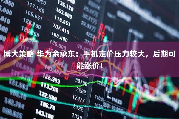 博大策略 华为余承东：手机定价压力较大，后期可能涨价！