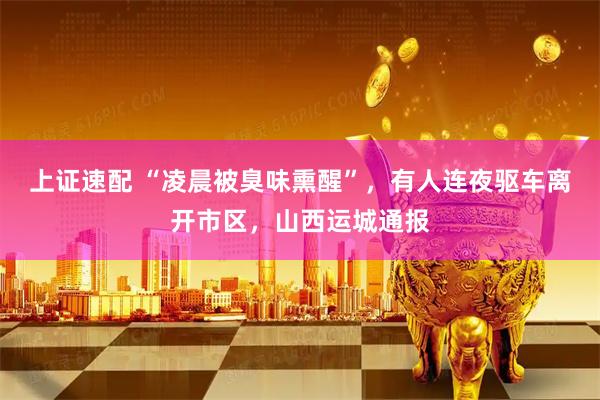 上证速配 “凌晨被臭味熏醒”，有人连夜驱车离开市区，山西运城通报